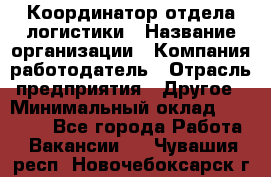 Координатор отдела логистики › Название организации ­ Компания-работодатель › Отрасль предприятия ­ Другое › Минимальный оклад ­ 25 000 - Все города Работа » Вакансии   . Чувашия респ.,Новочебоксарск г.